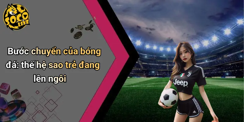 Bước chuyển của bóng đá: thế hệ sao trẻ đang lên ngôi
