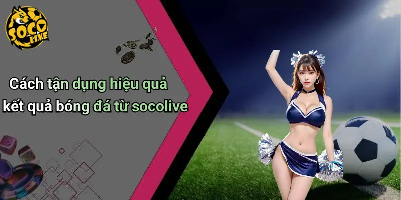 Cách tận dụng hiệu quả kết quả bóng đá từ socolive