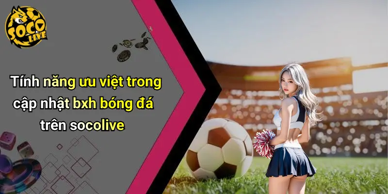 Tính năng ưu việt trong cập nhật bxh bóng đá trên socolive