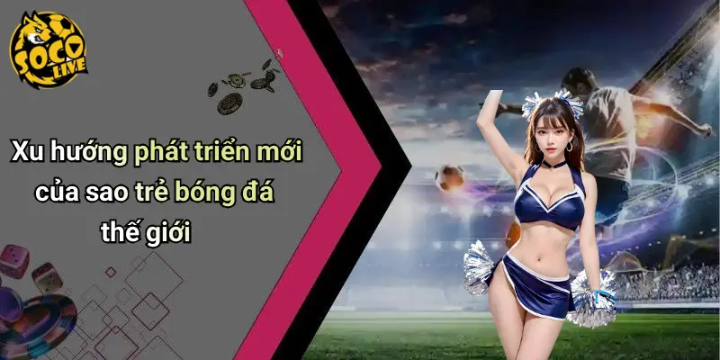 Xu hướng phát triển mới của sao trẻ bóng đá thế giới